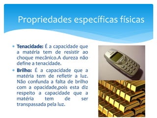  Tenacidade: É a capacidade que
a matéria tem de resistir ao
choque mecânico.A dureza não
define a tenacidade.
 Brilho: É a capacidade que a
matéria tem de refletir a luz.
Não confunda a falta de brilho
com a opacidade,pois esta diz
respeito a capacidade que a
matéria tem de ser
transpassada pela luz.
Propriedades específicas físicas
 