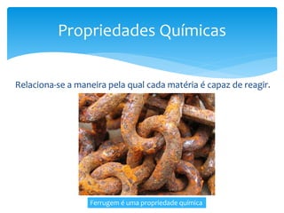 Relaciona-se a maneira pela qual cada matéria é capaz de reagir.
Propriedades Químicas
Ferrugem é uma propriedade química
 