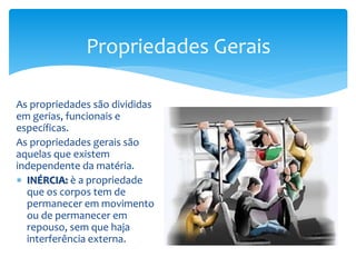 As propriedades são divididas
em gerias, funcionais e
específicas.
As propriedades gerais são
aquelas que existem
independente da matéria.
 INÉRCIA: è a propriedade
que os corpos tem de
permanecer em movimento
ou de permanecer em
repouso, sem que haja
interferência externa.
Propriedades Gerais
 
