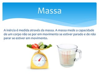A inércia é medida através da massa. A massa mede a capacidade
de um corpo não se por em movimento se estiver parado e de não
parar se estiver em movimento.
Massa
 