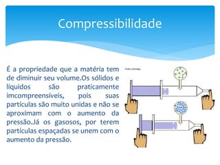 É a propriedade que a matéria tem
de diminuir seu volume.Os sólidos e
líquidos são praticamente
imcompreensíveis, pois suas
partículas são muito unidas e não se
aproximam com o aumento da
pressão.Já os gasosos, por terem
partículas espaçadas se unem com o
aumento da pressão.
Compressibilidade
 