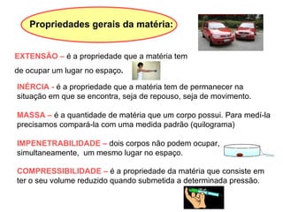 EXTENSÃO –  é a propriedade que a matéria tem  de ocupar um lugar no espaço .   INÉRCIA -  é a propriedade que a matéria tem de permanecer na situação em que se encontra, seja de repouso, seja de movimento. MASSA –  é a quantidade de matéria que um corpo possui. Para medí-la precisamos compará-la com uma medida padrão (quilograma) IMPENETRABILIDADE –  dois corpos não podem ocupar, simultaneamente,  um mesmo lugar no espaço. COMPRESSIBILIDADE –  é a propriedade da matéria que consiste em ter o seu volume reduzido quando submetida a determinada pressão. Propriedades gerais da matéria: 