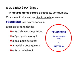 O QUE NÃO É MATÉRIA ? O  movimento de carros e pessoas,  por exemplo . O movimento dos corpos  não é matéria  e sim um   FENÔMENO  que ocorre com ela. Exemplo de fenômenos: o ar pode ser comprimido; a água pode virar gelo; o gelo pode derreter; a madeira pode queimar; o ferro pode fundir; FENÔMENOS que ocorrem com  a MATÉRIA   
