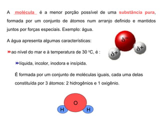 A  molécula  é a menor porção possível de uma  substância pura , formada por um conjunto de átomos num arranjo definido e mantidos juntos por forças especiais. Exemplo: água. A água apresenta algumas características: ao nível do mar e à temperatura de 30  0 C, é : líquida, incolor, inodora e insípida. É formada por um conjunto de moléculas iguais, cada uma delas constituída por 3 átomos: 2 hidrogênios e 1 oxigênio. H O H 