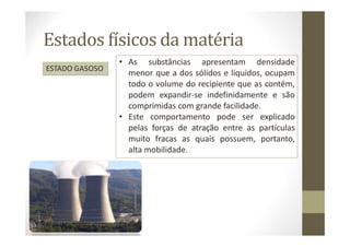 Estados físicos da matéria
ESTADO GASOSO
• As substâncias apresentam densidade
menor que a dos sólidos e líquidos, ocupam
todo o volume do recipiente que as contém,
podem expandir-se indefinidamente e são
comprimidas com grande facilidade.
• Este comportamento pode ser explicado
pelas forças de atração entre as partículas
muito fracas as quais possuem, portanto,
alta mobilidade.
 