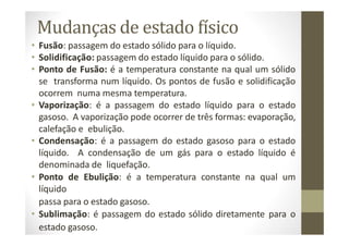 Mudanças de estado físico
• Fusão: passagem do estado sólido para o líquido.
• Solidificação: passagem do estado líquido para o sólido.
• Ponto de Fusão: é a temperatura constante na qual um sólido
se transforma num líquido. Os pontos de fusão e solidificação
ocorrem numa mesma temperatura.
• Vaporização: é a passagem do estado líquido para o estado
gasoso. A vaporização pode ocorrer de três formas: evaporação,
calefação e ebulição.
• Condensação: é a passagem do estado gasoso para o estado
líquido. A condensação de um gás para o estado líquido é
denominada de liquefação.
• Ponto de Ebulição: é a temperatura constante na qual um
líquido
passa para o estado gasoso.
• Sublimação: é passagem do estado sólido diretamente para o
estado gasoso.
 