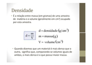 Densidade
• É a relação entre massa (em gramas) de uma amostra
de matéria e o volume (geralmente em cm3) ocupado
por esta amostra.
• Quando dizemos que um material é mais denso que o
outro, significa que, comparando-se volumes iguais de
ambos, o mais denso é o que possui maior massa.
 