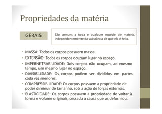 Propriedades da matéria
GERAIS São comuns a toda e qualquer espécie de matéria,
independentemente da substância de que ela é feita.
• MASSA: Todos os corpos possuem massa.
• EXTENSÃO: Todos os corpos ocupam lugar no espaço.
• IMPERNETRABILIDADE: Dois corpos não ocupam, ao mesmo
tempo, um mesmo lugar no espaço.
• DIVISIBILIDADE: Os corpos podem ser divididos em partes
cada vez menores.
• COMPRESSIBILIDADE: Os corpos possuem a propriedade de
poder diminuir de tamanho, sob a ação de forças externas.
• ELASTICIDADE: Os corpos possuem a propriedade de voltar à
forma e volume originais, cessada a causa que os deformou.
 