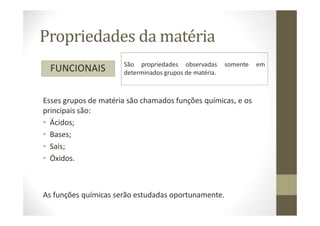 Propriedades da matéria
FUNCIONAIS São propriedades observadas somente em
determinados grupos de matéria.
Esses grupos de matéria são chamados funções químicas, e os
principais são:
• Ácidos;
• Bases;
• Sais;
• Óxidos.
As funções químicas serão estudadas oportunamente.
 
