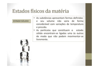 Estados físicos da matéria
ESTADO SÓLIDO
• As substâncias apresentam formas definidas
e seu volume não varia de forma
considerável com variações de temperatura
e pressão.
• As partículas que constituem o estado
sólido encontram-se ligadas uma às outras
de modo que não podem movimentar-se
livremente.
 