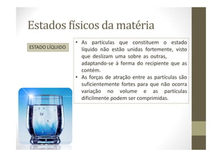 Estados físicos da matéria
ESTADO LÍQUIDO
• As partículas que constituem o estado
líquido não estão unidas fortemente, visto
que deslizam uma sobre as outras,
adaptando-se à forma do recipiente que as
contém.
• As forças de atração entre as partículas são
suficientemente fortes para que não ocorra
variação no volume e as partículas
dificilmente podem ser comprimidas.
 