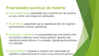 Propriedades químicas da matéria
 Combustibilidade: capacidade que a matéria tem de queimar,
ou seja, sofrer uma reação de combustão.
 Reatividade: capacidade que as substâncias têm de reagirem
quimicamente a outras substâncias.
 Oxidantes e redutoras: é a propriedade que uma matéria tem
de transferir elétrons numa reação química. Quando uma
substância perde elétrons, é a oxidada. Quando ganha elétrons,
é a reduzida.
 Explosibilidade: é quando a matéria tem capacidade de
explodir e automaticamente mudar a sua estrutura química.
 