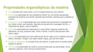 Propriedades organolépticas da matéria
 Cor: ativadas pela nossa visão, a cor é a pigmentação de uma matéria.
 Brilho: é a capacidade de uma substância refletir luz. Os metais são grandes
exemplos de matérias com brilho. Quando não há brilho, dizemos que a substância
é fosca.
 Transparência: é a capacidade que uma matéria tem de permitir a passagem de
luz, como o vidro, por exemplo. Quando ela não permite a passagem de luz, a
chamamos de opaca, como o espelho.
 Odor: é a capacidade que impressiona o nosso olfato. Algumas matérias são
odoríferas, ou seja, possuem odor, como a canela, e outras não possuem odor,
como a água.
 Sabor: é a capacidade que uma matéria tem de ter sabor ou ser insípida (não tem
sabor). Exemplo: vinagre, com sabor azedo e água, que não tem sabor.
 Estado de agregação: é o estado físico da matéria, e pode estar no estado sólido,
líquido ou gasoso.
 Textura: é a propriedade da matéria caracterizada pela sua porosidade, lisura,
aspereza, grossura, entre outras características.
 