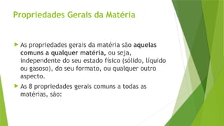 Propriedades Gerais da Matéria
 As propriedades gerais da matéria são aquelas
comuns a qualquer matéria, ou seja,
independente do seu estado físico (sólido, líquido
ou gasoso), do seu formato, ou qualquer outro
aspecto.
 As 8 propriedades gerais comuns a todas as
matérias, são:
 