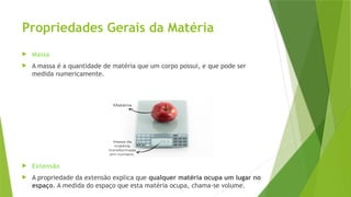 Propriedades Gerais da Matéria
 Massa
 A massa é a quantidade de matéria que um corpo possui, e que pode ser
medida numericamente.
 Extensão
 A propriedade da extensão explica que qualquer matéria ocupa um lugar no
espaço. A medida do espaço que esta matéria ocupa, chama-se volume.
 