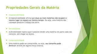 Propriedades Gerais da Matéria
 Impenetrabilidade
 A impenetrabilidade afirma que duas ou mais matérias não ocupam o
mesmo lugar no espaço ao mesmo tempo. Ou seja, uma matéria não
consegue penetrar o espaço da outra.
 Divisibilidade
 A divisibilidade explica que é possível dividir uma matéria em parte cada vez
menores, até chegar ao átomo.
 Compressibilidade
 Uma matéria pode ser comprimida, ou seja, seu tamanho pode
diminuir através de alguma força externa.
 
