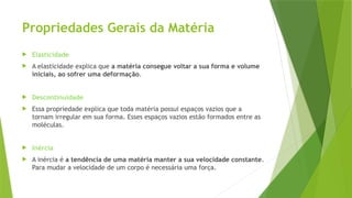 Propriedades Gerais da Matéria
 Elasticidade
 A elasticidade explica que a matéria consegue voltar a sua forma e volume
iniciais, ao sofrer uma deformação.
 Descontinuidade
 Essa propriedade explica que toda matéria possui espaços vazios que a
tornam irregular em sua forma. Esses espaços vazios estão formados entre as
moléculas.
 Inércia
 A inércia é a tendência de uma matéria manter a sua velocidade constante.
Para mudar a velocidade de um corpo é necessária uma força.
 