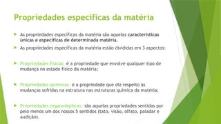 Propriedades específicas da matéria
 As propriedades específicas da matéria são aquelas características
únicas e específicas de determinada matéria.
 As propriedades específicas da matéria estão divididas em 3 aspectos:
 Propriedades físicas: é a propriedade que envolve qualquer tipo de
mudança no estado físico da matéria;
 Propriedades químicas: é a propriedade que diz respeito às
mudanças sofridas na estrutura nas estruturas química da matéria;
 Propriedades organolépticas: são aquelas propriedades sentidas por
pelo menos um dos nossos 5 sentidos (tato, visão, olfato, paladar e
audição).
 