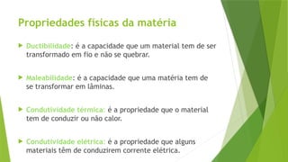 Propriedades físicas da matéria
 Ductibilidade: é a capacidade que um material tem de ser
transformado em fio e não se quebrar.
 Maleabilidade: é a capacidade que uma matéria tem de
se transformar em lâminas.
 Condutividade térmica: é a propriedade que o material
tem de conduzir ou não calor.
 Condutividade elétrica: é a propriedade que alguns
materiais têm de conduzirem corrente elétrica.
 