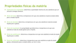 Propriedades físicas da matéria
 Coeficiente de solubilidade: determina a quantidade máxima de uma substância que um
solvente consegue dissolver.
 Ponto de fusão: determina a temperatura em que uma substância muda do estado sólido
para o estado líquido.
 Ponto de ebulição: determina a temperatura em que uma substância muda do estado
líquido para o gasoso.
 Ponto de Liquefação: é a propriedade que determina a temperatura em que uma
substância muda do estado gasoso para o líquido.
 Ponto de solidificação: determina a temperatura em que uma substância muda do estado
líquido para o sólido.
 Ponto de sublimação: determina a temperatura que uma substância muda do estado
gasoso, diretamente para o estado sólido, ou vice e versa.
 
