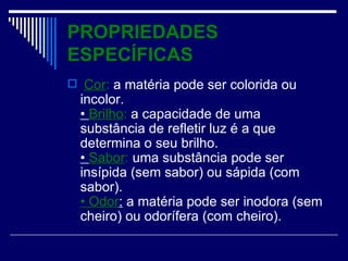PROPRIEDADES ESPECÍFICAS Cor : a matéria pode ser colorida ou incolor. • Brilho : a capacidade de uma substância de refletir luz é a que determina o seu brilho. • Sabor : uma substância pode ser insípida (sem sabor) ou sápida (com sabor). • Odor : a matéria pode ser inodora (sem cheiro) ou odorífera (com cheiro).