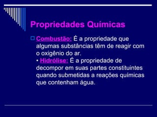 Propriedades Químicas Combustão: É a propriedade que algumas substâncias têm de reagir com o oxigênio do ar. • Hidrólise: É a propriedade de decompor em suas partes constituintes quando submetidas a reações químicas que contenham água.