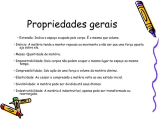 Propriedades gerais
  • Extensão: Indica o espaço ocupado pelo corpo. É o mesmo que volume.

• Inércia: A matéria tende a manter repouso ou movimento a não ser que uma força oposta
    aja sobre ela.

• Massa: Quantidade de matéria.

• Impenetrabilidade: Dois corpos não podem ocupar o mesmo lugar no espaço ao mesmo
    tempo.

• Compressibilidade: Sob ação de uma força o volume da matéria diminui.

• Elasticidade: Ao cessar a compressão a matéria volta ao seu estado inicial.

• Divisibilidade: A matéria pode ser dividida até seus átomos.

• Indestrutibilidade: A matéria é indestrutível, apenas pode ser transformada ou
    rearranjada.
 
