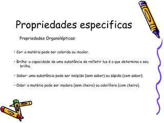 Propriedades especificas
   Propriedades Organolépticas:


• Cor: a matéria pode ser colorida ou incolor.

• Brilho: a capacidade de uma substância de refletir luz é a que determina o seu
    brilho.

• Sabor: uma substância pode ser insípida (sem sabor) ou sápida (com sabor).

• Odor: a matéria pode ser inodora (sem cheiro) ou odorífera (com cheiro).
 