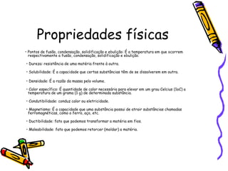 Propriedades físicas
• Pontos de fusão, condensação, solidificação e ebulição: É a temperatura em que ocorrem
  respectivamente a fusão, condensação, solidificação e ebulição.

• Dureza: resistência de uma matéria frente à outra.

• Solubilidade: É a capacidade que certas substâncias têm de se dissolverem em outra.

• Densidade: É a razão da massa pelo volume.

• Calor específico: É quantidade de calor necessária para elevar em um grau Celcius (1oC) a
 temperatura de um grama (1 g) de determinada substância.

• Condutibilidade: conduz calor ou eletricidade.

• Magnetismo: É a capacidade que uma substância possui de atrair substâncias chamadas
 ferromagnéticas, como o ferro, aço, etc.

• Ductibilidade: fato que podemos transformar a matéria em fios.

• Maleabilidade: fato que podemos retorcer (moldar) a matéria.
 