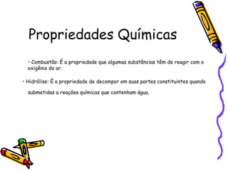 Propriedades Químicas
  • Combustão: É a propriedade que algumas substâncias têm de reagir com o
  oxigênio do ar.

• Hidrólise: É a propriedade de decompor em suas partes constituintes quando

  submetidas a reações químicas que contenham água.
 
