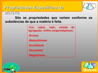 Propriedades Específicas da
Matéria
       São as propriedades que variam conforme as
 substâncias de que a matéria é feita.
               -Cor, sabor, odor, estado de
               agregação, brilho (organolépticas)
               -Dureza
               -Maleabilidade
               -Ductilidade
               -Densidade
               -Magnetismo



Prof. Busato
                                                    Química
 
