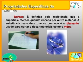 Propriedades Específicas da
Matéria
        Dureza: É definida pela resistência que a
  superfície oferece quando riscada por outro material. A
  substância mais dura que se conhece é o diamante,
  usado para cortar e riscar materiais como o vidro.




Prof. Busato
                                                  Química
 