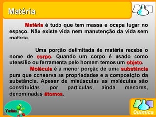 Matéria
       Matéria é tudo que tem massa e ocupa lugar no
 espaço. Não existe vida nem manutenção da vida sem
 matéria.

            Uma porção delimitada de matéria recebe o
 nome de corpo. Quando um corpo é usado como
 utensílio ou ferramenta pelo homem temos um objeto.
          Molécula é a menor porção de uma substância
 pura que conserva as propriedades e a composição da
 substância. Apesar de minúsculas as moléculas são
 constituídas     por   partículas   ainda   menores,
 denominadas átomos.

Prof. Busato
                                               Química
 