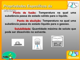 Propriedades Específicas da
Matéria
        Ponto de fusão: Temperatura na qual uma
  substância passa do estado sólido para o líquido.
          Ponto de ebulição: Temperatura na qual uma
  substância passa do estado líquido para o gasoso.
         Solubilidade: Quantidade máxima de soluto que
                               
  pode ser dissolvido no solvente.




Prof. Busato
                                                Química
 