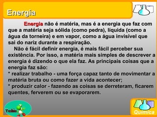 Energia
         Energia não é matéria, mas é a energia que faz com
 que a matéria seja sólida (como pedra), líquida (como a
 água da torneira) e em vapor, como a água invisível que
 sai do nariz durante a respiração.
    Não é fácil definir energia, é mais fácil perceber sua
 existência. Por isso, a matéria mais simples de descrever a
 energia é dizendo o que ela faz. As principais coisas que a
 energia faz são:
 * realizar trabalho - uma força capaz tanto de movimentar a
 matéria bruta ou como fazer a vida acontecer;
 * produzir calor - fazendo as coisas se derreteram, ficarem
 quentes, ferverem ou se evaporarem.


Prof. Busato
                                                   Química
 