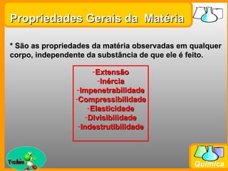 Propriedades Gerais da Matéria

* São as propriedades da matéria observadas em qualquer
corpo, independente da substância de que ele é feito.

                        -Extensão
                         -Inércia
                  -Impenetrabilidade
                 -Compressibilidade
                      -Elasticidade
                     -Divisibilidade
                  -Indestrutibilidade



Prof. Busato
                                               Química
 