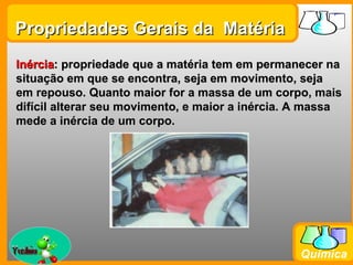 Propriedades Gerais da Matéria
Inércia: propriedade que a matéria tem em permanecer na
situação em que se encontra, seja em movimento, seja
em repouso. Quanto maior for a massa de um corpo, mais
difícil alterar seu movimento, e maior a inércia. A massa
mede a inércia de um corpo.




Prof. Busato
                                                 Química
 