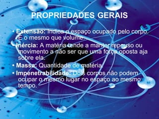 PROPRIEDADES   GERAIS •  Extensão:  Indica o espaço ocupado pelo corpo. É o mesmo que volume.   •  Inércia:  A matéria tende a manter repouso ou movimento a não ser que uma força oposta aja sobre ela.  •  Massa:  Quantidade de matéria.   •  Impenetrabilidade:  Dois corpos não podem   ocupar o mesmo lugar no espaço ao mesmo tempo.  