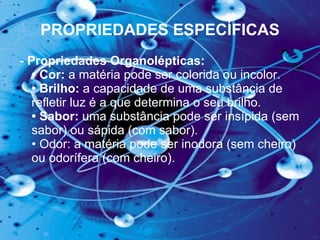PROPRIEDADES ESPECÍFICAS - Propriedades Organolépticas:  • Cor:  a matéria pode ser colorida ou incolor.  • Brilho:  a capacidade de uma substância de refletir luz é a que determina o seu brilho.  • Sabor:  uma substância pode ser insípida (sem sabor) ou sápida (com sabor).  • Odor: a matéria pode ser inodora (sem cheiro) ou odorífera (com cheiro).  