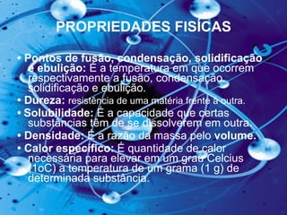PROPRIEDADES FISÍCAS •  Pontos de fusão, condensação, solidificação e ebulição:  É   a temperatura em que ocorrem respectivamente a fusão, condensação, solidificação e ebulição.  •  Dureza:  resistência de uma matéria frente à outra.   •   Solubilidade:  É a capacidade que certas substâncias têm de se dissolverem em outra .  •  Densidade:  É a razão da massa pelo  volume.  •  Calor específico:  É quantidade de calor necessária para elevar em um grau Celcius (1oC) a temperatura de um grama (1 g) de determinada substância.  