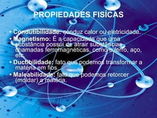 PROPIEDADES FISÍCAS •  Condutibilidade:  conduz calor ou eletricidade.   •  Magnetismo:  É a capacidade que uma substância possui de atrair substâncias chamadas ferromagnéticas, como o ferro, aço, etc.  •  Ductibilidade:  fato que podemos transformar a matéria em fios.  •  Maleabilidade:  fato que podemos retorcer (moldar) a matéria.  