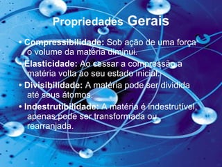 Propriedades  Gerais •  Compressibilidade:  Sob ação de uma força o volume da matéria diminui.  •  Elasticidade:  Ao cessar a compressão a matéria volta ao seu estado inicial.  •  Divisibilidade:  A matéria pode ser dividida até seus átomos.  •  Indestrutibilidade:  A matéria é indestrutível, apenas pode ser transformada ou rearranjada.  