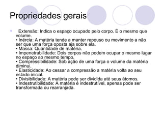 Propriedades gerais   Extensão: Indica o espaço ocupado pelo corpo. É o mesmo que volume.  • Inércia: A matéria tende a manter repouso ou movimento a não ser que uma força oposta aja sobre ela.  • Massa: Quantidade de matéria.  • Impenetrabilidade: Dois corpos não podem ocupar o mesmo lugar no espaço ao mesmo tempo.  • Compressibilidade: Sob ação de uma força o volume da matéria diminui.  • Elasticidade: Ao cessar a compressão a matéria volta ao seu estado inicial.  • Divisibilidade: A matéria pode ser dividida até seus átomos.  • Indestrutibilidade: A matéria é indestrutível, apenas pode ser transformada ou rearranjada.   
