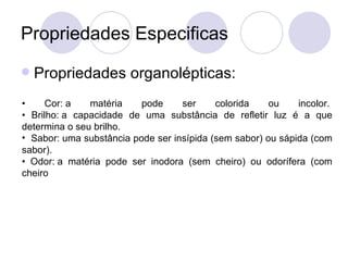Propriedades Especificas Propriedades organolépticas: •  Cor: a matéria pode ser colorida ou incolor.  • Brilho: a capacidade de uma substância de refletir luz é a que determina o seu brilho. Sabor: uma substância pode ser insípida (sem sabor) ou sápida (com sabor).  • Odor: a matéria pode ser inodora (sem cheiro) ou odorífera (com cheiro  