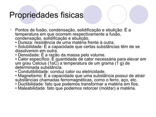 Propriedades fisicas Pontos de fusão, condensação, solidificação e ebulição: É a temperatura em que ocorrem respectivamente a fusão, condensação, solidificação e ebulição.  • Dureza: resistência de uma matéria frente à outra.  • Solubilidade: É a capacidade que certas substâncias têm de se dissolverem em outra.  • Densidade: É a razão da massa pelo volume.  • Calor específico: É quantidade de calor necessária para elevar em um grau Celcius (1oC) a temperatura de um grama (1 g) de determinada substância.  • Condutibilidade: conduz calor ou eletricidade.  • Magnetismo: É a capacidade que uma substância possui de atrair substâncias chamadas ferromagnéticas, como o ferro, aço, etc.  • Ductibilidade: fato que podemos transformar a matéria em fios.  • Maleabilidade: fato que podemos retorcer (moldar) a matéria.   
