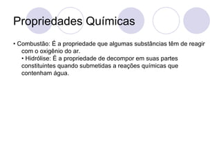 Propriedades Químicas •  Combustão: É a propriedade que algumas substâncias têm de reagir com o oxigênio do ar.  • Hidrólise: É a propriedade de decompor em suas partes constituintes quando submetidas a reações químicas que contenham água.  