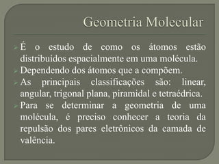  É o estudo de como os átomos estão
distribuídos espacialmente em uma molécula.
 Dependendo dos átomos que a compõem.
 As principais classificações são: linear,
angular, trigonal plana, piramidal e tetraédrica.
 Para se determinar a geometria de uma
molécula, é preciso conhecer a teoria da
repulsão dos pares eletrônicos da camada de
valência.
 
