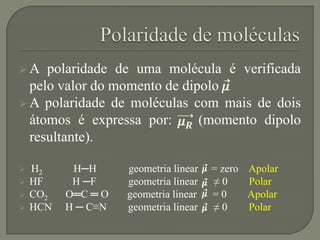  A polaridade de uma molécula é verificada
pelo valor do momento de dipolo
 A polaridade de moléculas com mais de dois
átomos é expressa por: (momento dipolo
resultante).
 H2 H─H geometria linear = zero Apolar
 HF H ─F geometria linear ≠ 0 Polar
 CO2 O═C ═ O geometria linear = 0 Apolar
 HCN H ─ C≡N geometria linear ≠ 0 Polar
 
