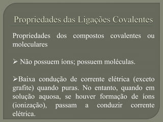 Propriedades dos compostos covalentes ou
moleculares
 Não possuem íons; possuem moléculas.
Baixa condução de corrente elétrica (exceto
grafite) quando puras. No entanto, quando em
solução aquosa, se houver formação de íons
(ionização), passam a conduzir corrente
elétrica.
 