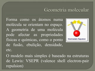 Forma como os átomos numa
molécula se orientam no espaço.
A geometria de uma molécula
pode afectar as propriedades
físicas e químicas, como o ponto
de fusão, ebulição, densidade,
etc.
O modelo mais simples é baseado na estruturas
de Lewis: VSEPR (valence shell electron-pair
repulsion)
 